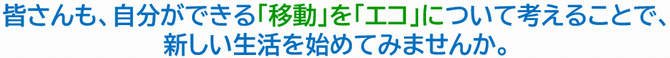 皆さんも、自分ができる「移動」を「エコ」について考えることで、新しい生活を始めてみませんか。